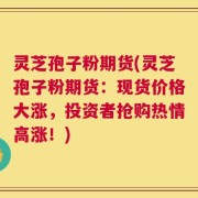 灵芝孢子粉期货(灵芝孢子粉期货：现货价格大涨，投资者抢购热情高涨！)