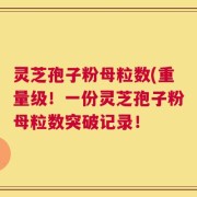 灵芝孢子粉母粒数(重量级！一份灵芝孢子粉母粒数突破记录！
