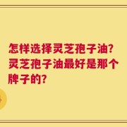 怎样选择灵芝孢子油？灵芝孢子油最好是那个牌子的？