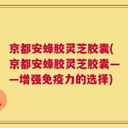 京都安蜂胶灵芝胶囊(京都安蜂胶灵芝胶囊——增强免疫力的选择)