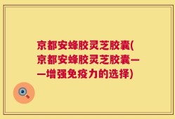 京都安蜂胶灵芝胶囊(京都安蜂胶灵芝胶囊——增强免疫力的选择)