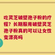 吃灵芝破壁孢子粉的疗程？长期服用破壁灵芝孢子粉真的可以让女性变漂亮吗