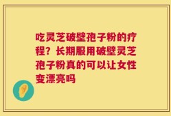 吃灵芝破壁孢子粉的疗程？长期服用破壁灵芝孢子粉真的可以让女性变漂亮吗