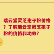 瑞云堂灵芝孢子粉价格？了解瑞云堂灵芝孢子粉的价格和功效？