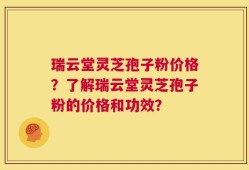 瑞云堂灵芝孢子粉价格？了解瑞云堂灵芝孢子粉的价格和功效？