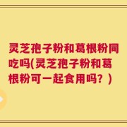 灵芝孢子粉和葛根粉同吃吗(灵芝孢子粉和葛根粉可一起食用吗？)