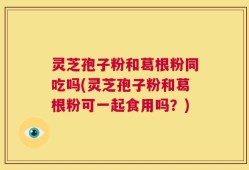 灵芝孢子粉和葛根粉同吃吗(灵芝孢子粉和葛根粉可一起食用吗？)