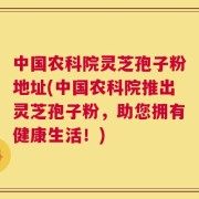 中国农科院灵芝孢子粉地址(中国农科院推出灵芝孢子粉，助您拥有健康生活！)