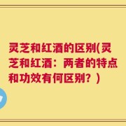 灵芝和红酒的区别(灵芝和红酒：两者的特点和功效有何区别？)