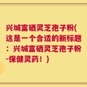 兴城富硒灵芝孢子粉(这是一个合适的新标题：兴城富硒灵芝孢子粉-保健灵药！)