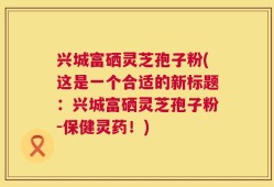 兴城富硒灵芝孢子粉(这是一个合适的新标题：兴城富硒灵芝孢子粉-保健灵药！)