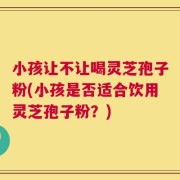 小孩让不让喝灵芝孢子粉(小孩是否适合饮用灵芝孢子粉？)