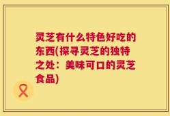 灵芝有什么特色好吃的东西(探寻灵芝的独特之处：美味可口的灵芝食品)