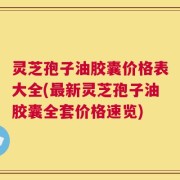 灵芝孢子油胶囊价格表大全(最新灵芝孢子油胶囊全套价格速览)