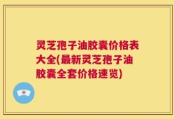 灵芝孢子油胶囊价格表大全(最新灵芝孢子油胶囊全套价格速览)