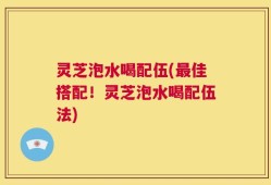 灵芝泡水喝配伍(最佳搭配！灵芝泡水喝配伍法)