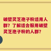 破壁灵芝孢子粉适用人群？了解适合服用破壁灵芝孢子粉的人群？