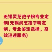 无锡灵芝孢子粉专业定制(无锡灵芝孢子粉定制，专业鉴定选择，高效迅速服务)