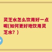 灵芝水怎么饮用好一点呢(如何更好地饮用灵芝水？)