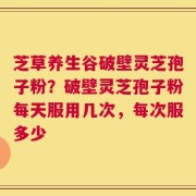 芝草养生谷破壁灵芝孢子粉？破壁灵芝孢子粉每天服用几次，每次服多少