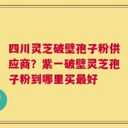 四川灵芝破壁孢子粉供应商？紫一破壁灵芝孢子粉到哪里买最好