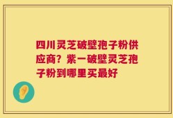 四川灵芝破壁孢子粉供应商？紫一破壁灵芝孢子粉到哪里买最好