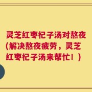 灵芝红枣杞子汤对熬夜(解决熬夜疲劳，灵芝红枣杞子汤来帮忙！)