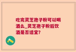 吃完灵芝孢子粉可以喝酒么_灵芝孢子粉后饮酒是否适宜？