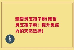 臻哲灵芝孢子粉(臻哲灵芝孢子粉：提升免疫力的天然选择)