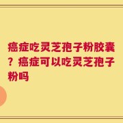 癌症吃灵芝孢子粉胶囊？癌症可以吃灵芝孢子粉吗