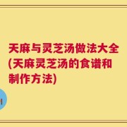 天麻与灵芝汤做法大全(天麻灵芝汤的食谱和制作方法)