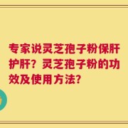 专家说灵芝孢子粉保肝护肝？灵芝孢子粉的功效及使用方法？