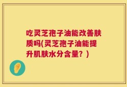 吃灵芝孢子油能改善肤质吗(灵芝孢子油能提升肌肤水分含量？)