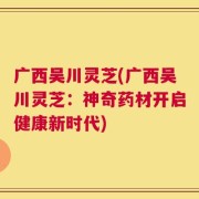 广西吴川灵芝(广西吴川灵芝：神奇药材开启健康新时代)