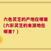六色灵芝的产地在哪里(六彩灵芝的来源地在哪里？)