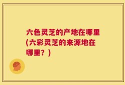 六色灵芝的产地在哪里(六彩灵芝的来源地在哪里？)