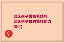 灵芝孢子粉能繁殖吗_灵芝孢子粉的繁殖能力探讨)