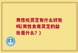 男性吃灵芝有什么好处吗(男性食用灵芝的益处是什么？)