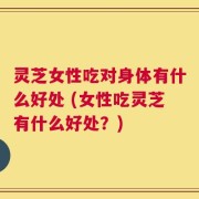 灵芝女性吃对身体有什么好处 (女性吃灵芝有什么好处？)