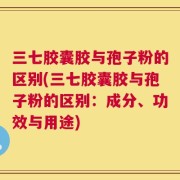三七胶囊胶与孢子粉的区别(三七胶囊胶与孢子粉的区别：成分、功效与用途)