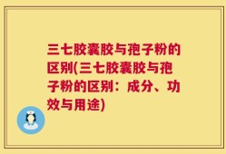 三七胶囊胶与孢子粉的区别(三七胶囊胶与孢子粉的区别：成分、功效与用途)