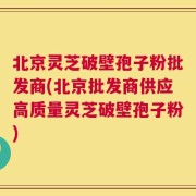 北京灵芝破壁孢子粉批发商(北京批发商供应高质量灵芝破壁孢子粉)