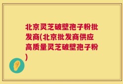 北京灵芝破壁孢子粉批发商(北京批发商供应高质量灵芝破壁孢子粉)