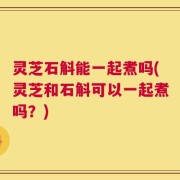 灵芝石斛能一起煮吗(灵芝和石斛可以一起煮吗？)