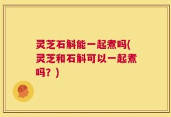 灵芝石斛能一起煮吗(灵芝和石斛可以一起煮吗？)