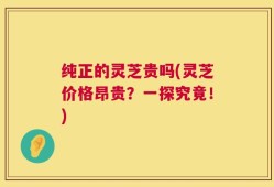 纯正的灵芝贵吗(灵芝价格昂贵？一探究竟！)