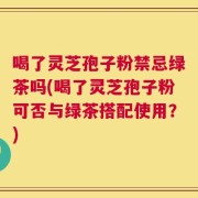喝了灵芝孢子粉禁忌绿茶吗(喝了灵芝孢子粉可否与绿茶搭配使用？)