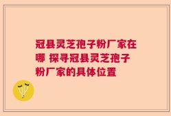 冠县灵芝孢子粉厂家在哪 探寻冠县灵芝孢子粉厂家的具体位置