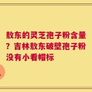敖东的灵芝孢子粉含量？吉林敖东破壁孢子粉没有小看帽标
