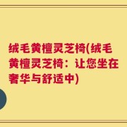 绒毛黄檀灵芝椅(绒毛黄檀灵芝椅：让您坐在奢华与舒适中)